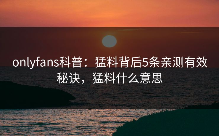 onlyfans科普：猛料背后5条亲测有效秘诀，猛料什么意思