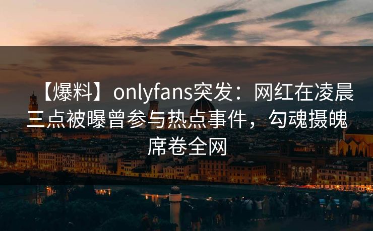 【爆料】onlyfans突发：网红在凌晨三点被曝曾参与热点事件，勾魂摄魄席卷全网