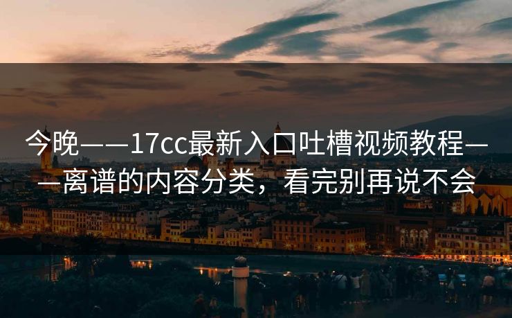 今晚——17cc最新入口吐槽视频教程——离谱的内容分类，看完别再说不会