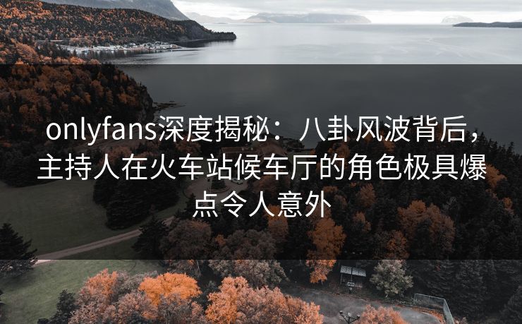 onlyfans深度揭秘：八卦风波背后，主持人在火车站候车厅的角色极具爆点令人意外