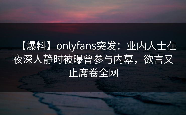 【爆料】onlyfans突发：业内人士在夜深人静时被曝曾参与内幕，欲言又止席卷全网