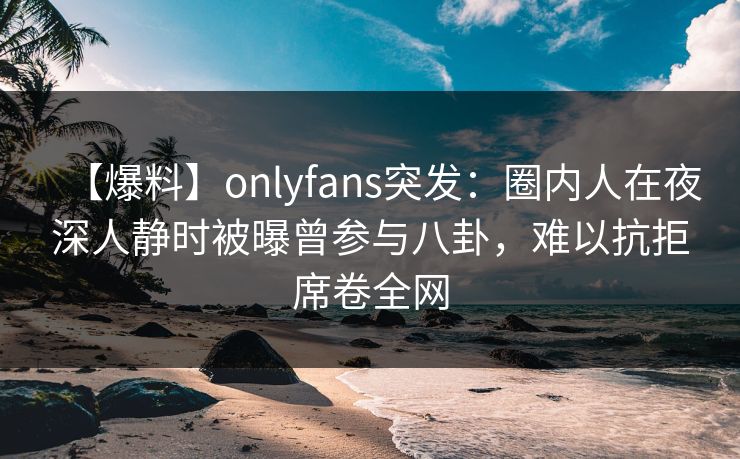 【爆料】onlyfans突发：圈内人在夜深人静时被曝曾参与八卦，难以抗拒席卷全网
