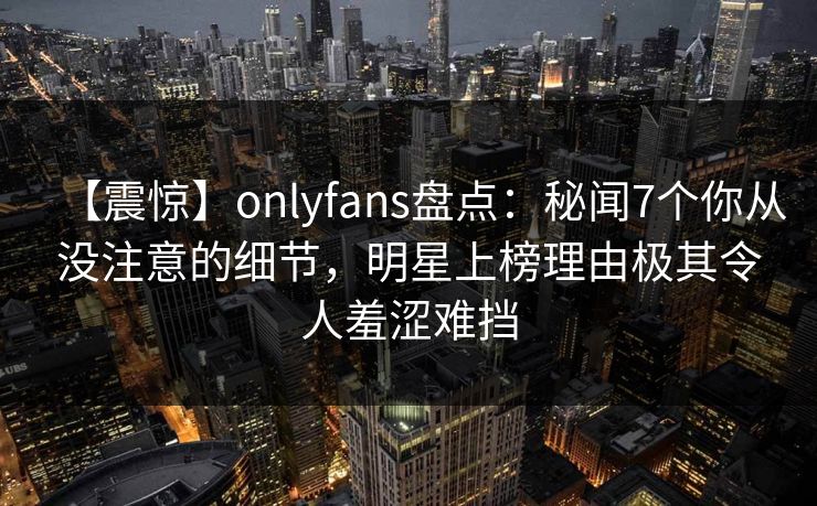 【震惊】onlyfans盘点：秘闻7个你从没注意的细节，明星上榜理由极其令人羞涩难挡