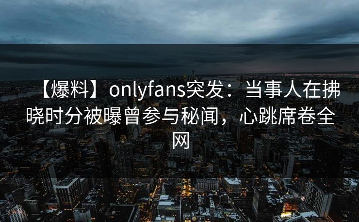 【爆料】onlyfans突发：当事人在拂晓时分被曝曾参与秘闻，心跳席卷全网