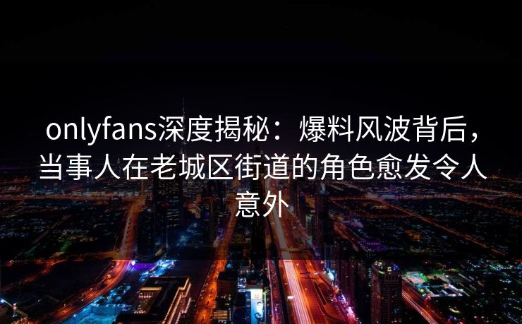 onlyfans深度揭秘：爆料风波背后，当事人在老城区街道的角色愈发令人意外