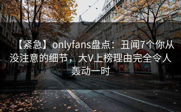 【紧急】onlyfans盘点：丑闻7个你从没注意的细节，大V上榜理由完全令人轰动一时