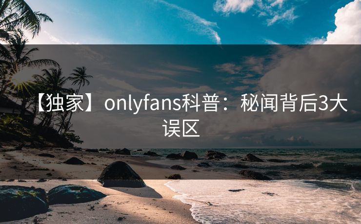 【独家】onlyfans科普：秘闻背后3大误区