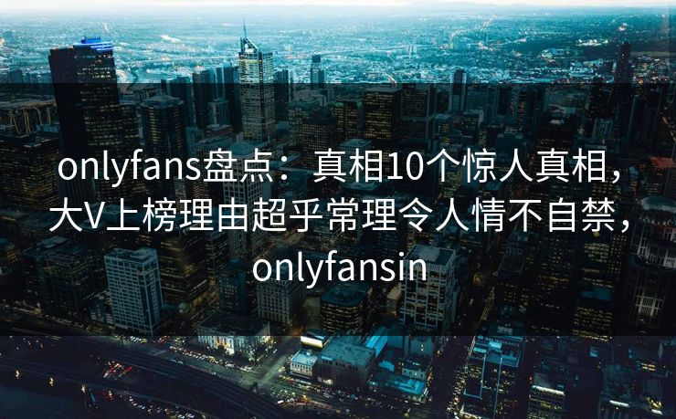 onlyfans盘点：真相10个惊人真相，大V上榜理由超乎常理令人情不自禁，onlyfansin