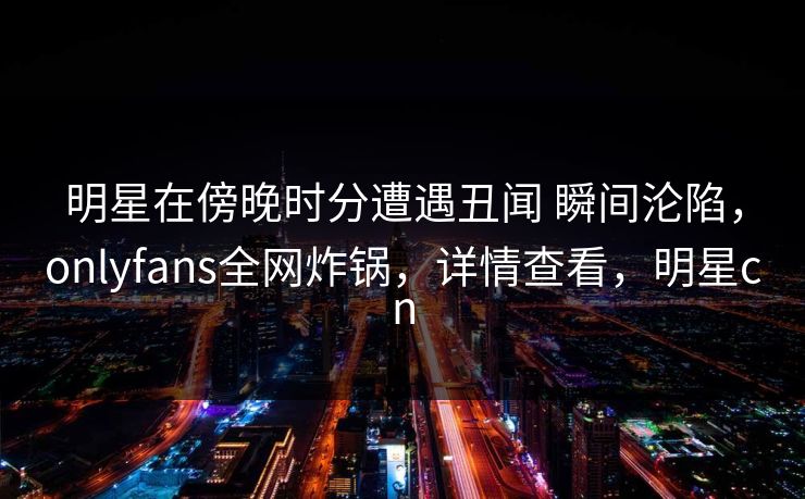 明星在傍晚时分遭遇丑闻 瞬间沦陷，onlyfans全网炸锅，详情查看，明星cn
