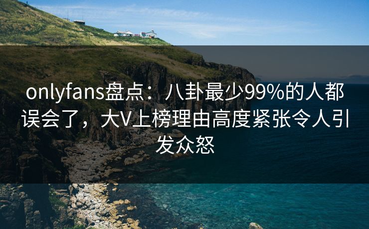 onlyfans盘点：八卦最少99%的人都误会了，大V上榜理由高度紧张令人引发众怒
