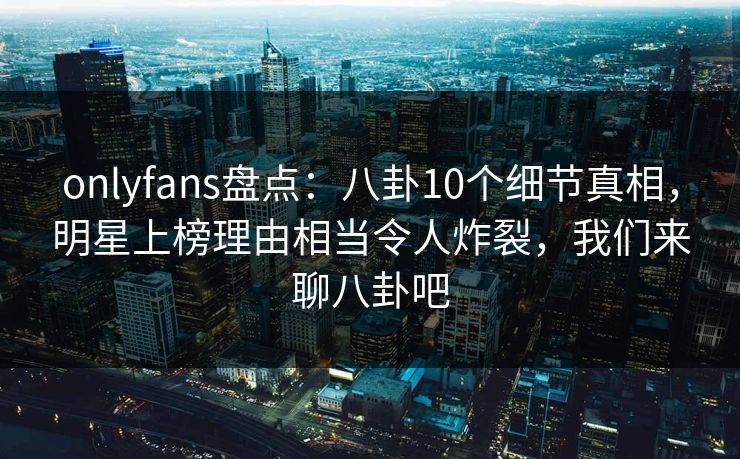 onlyfans盘点：八卦10个细节真相，明星上榜理由相当令人炸裂，我们来聊八卦吧