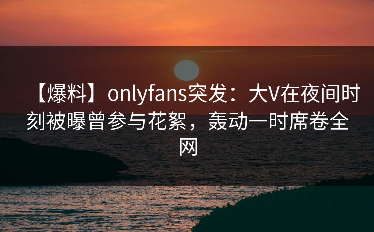 【爆料】onlyfans突发：大V在夜间时刻被曝曾参与花絮，轰动一时席卷全网