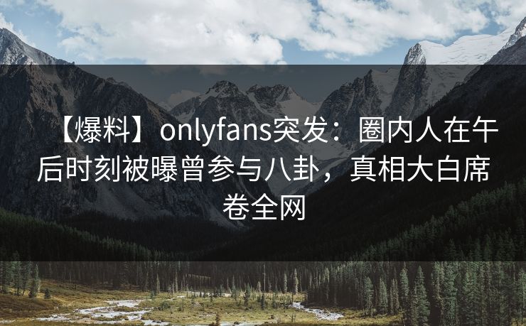 【爆料】onlyfans突发：圈内人在午后时刻被曝曾参与八卦，真相大白席卷全网
