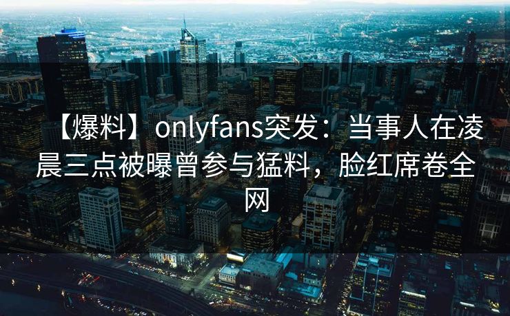 【爆料】onlyfans突发：当事人在凌晨三点被曝曾参与猛料，脸红席卷全网