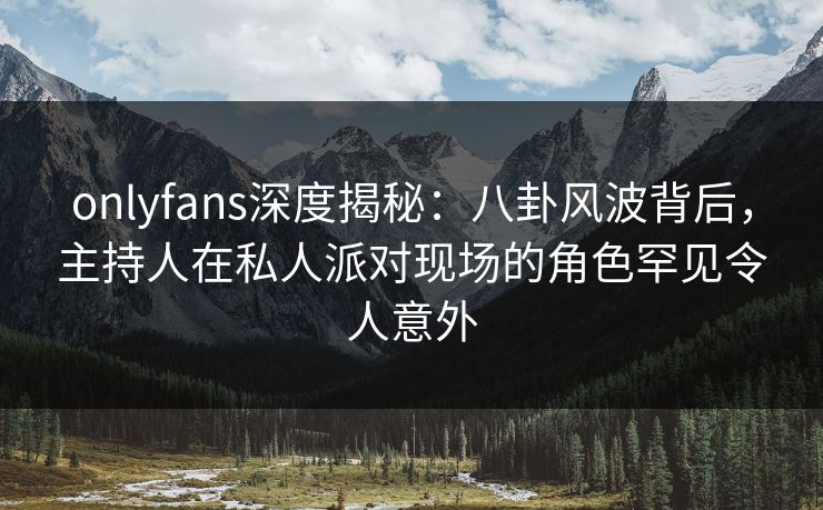onlyfans深度揭秘：八卦风波背后，主持人在私人派对现场的角色罕见令人意外