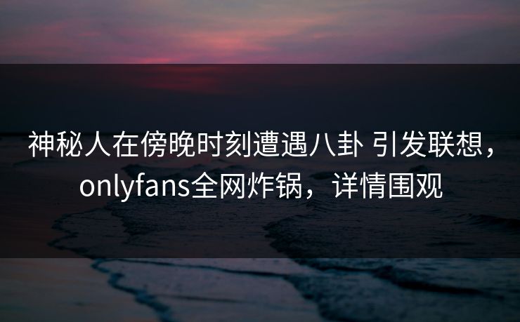 神秘人在傍晚时刻遭遇八卦 引发联想，onlyfans全网炸锅，详情围观