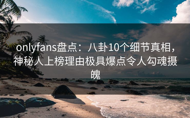 onlyfans盘点：八卦10个细节真相，神秘人上榜理由极具爆点令人勾魂摄魄