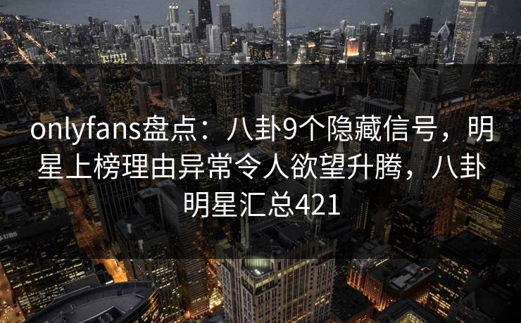 onlyfans盘点：八卦9个隐藏信号，明星上榜理由异常令人欲望升腾，八卦明星汇总421