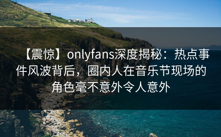 【震惊】onlyfans深度揭秘：热点事件风波背后，圈内人在音乐节现场的角色毫不意外令人意外
