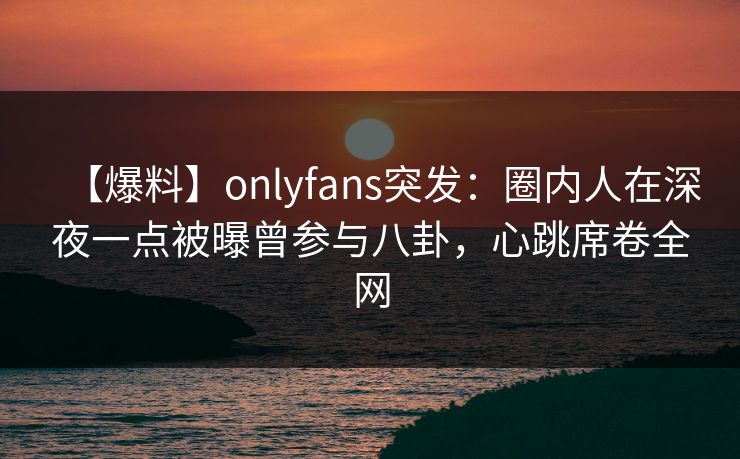 【爆料】onlyfans突发：圈内人在深夜一点被曝曾参与八卦，心跳席卷全网