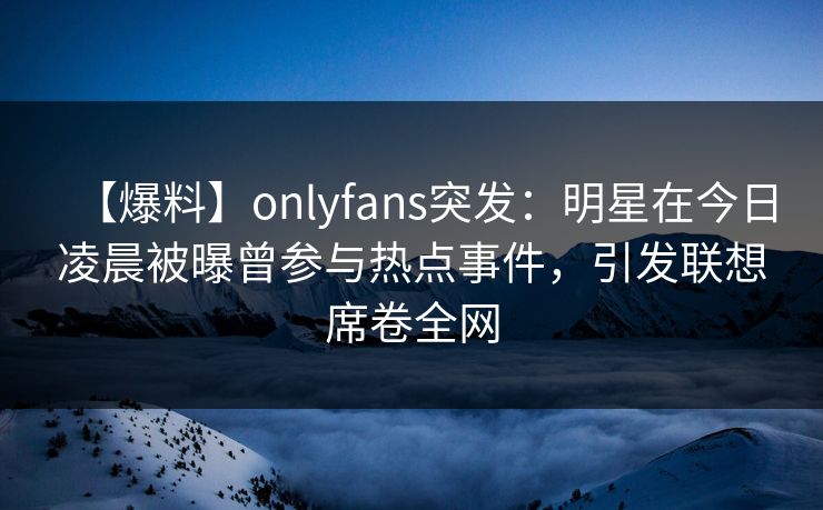 【爆料】onlyfans突发：明星在今日凌晨被曝曾参与热点事件，引发联想席卷全网