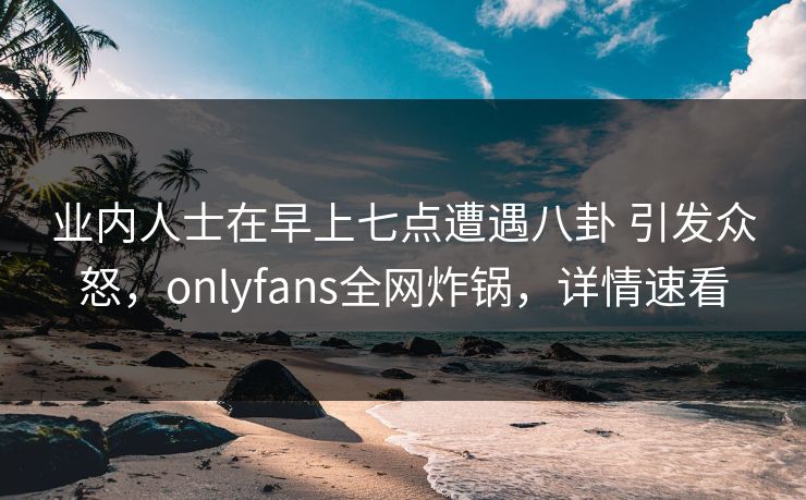 业内人士在早上七点遭遇八卦 引发众怒，onlyfans全网炸锅，详情速看