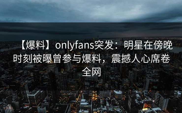 【爆料】onlyfans突发：明星在傍晚时刻被曝曾参与爆料，震撼人心席卷全网