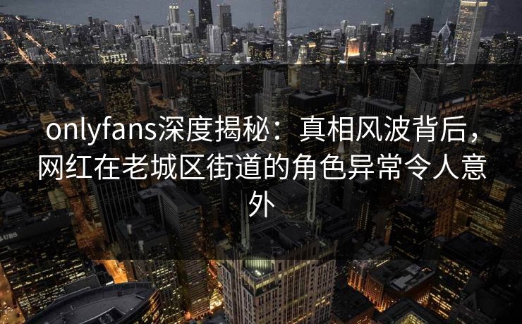 onlyfans深度揭秘：真相风波背后，网红在老城区街道的角色异常令人意外