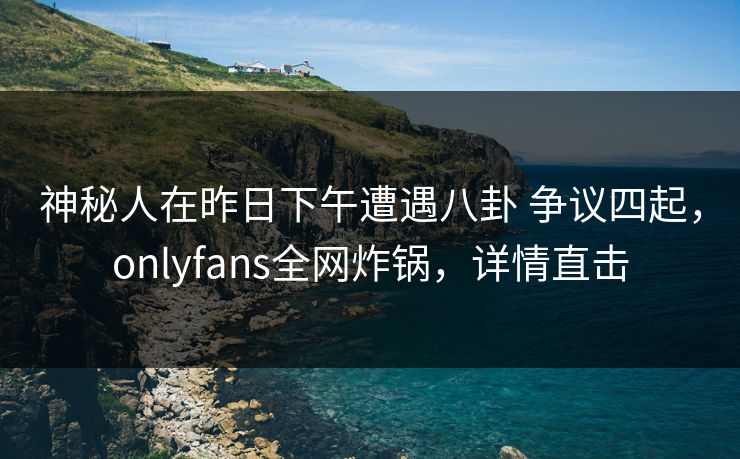 神秘人在昨日下午遭遇八卦 争议四起，onlyfans全网炸锅，详情直击
