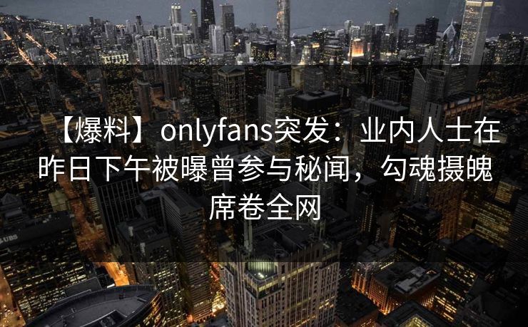 【爆料】onlyfans突发：业内人士在昨日下午被曝曾参与秘闻，勾魂摄魄席卷全网