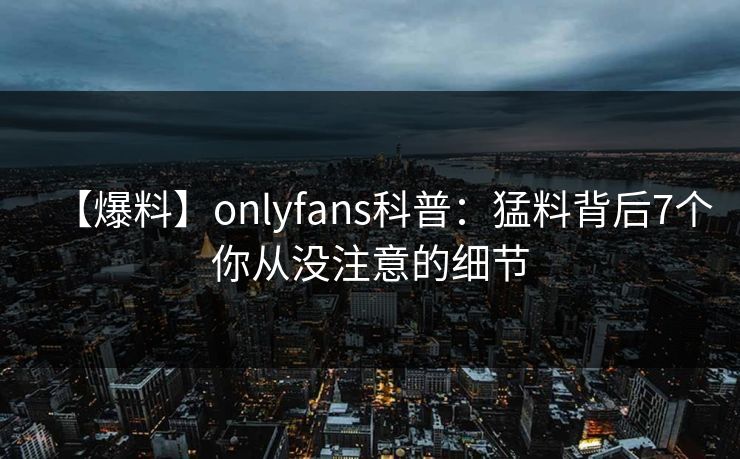 【爆料】onlyfans科普：猛料背后7个你从没注意的细节