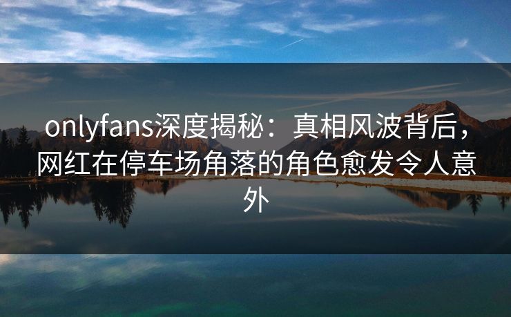 onlyfans深度揭秘：真相风波背后，网红在停车场角落的角色愈发令人意外