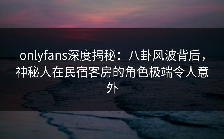 onlyfans深度揭秘：八卦风波背后，神秘人在民宿客房的角色极端令人意外