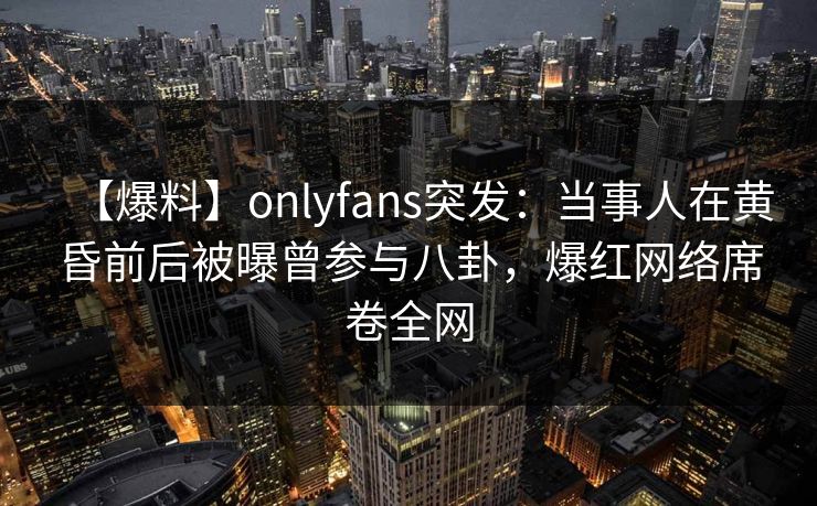 【爆料】onlyfans突发：当事人在黄昏前后被曝曾参与八卦，爆红网络席卷全网
