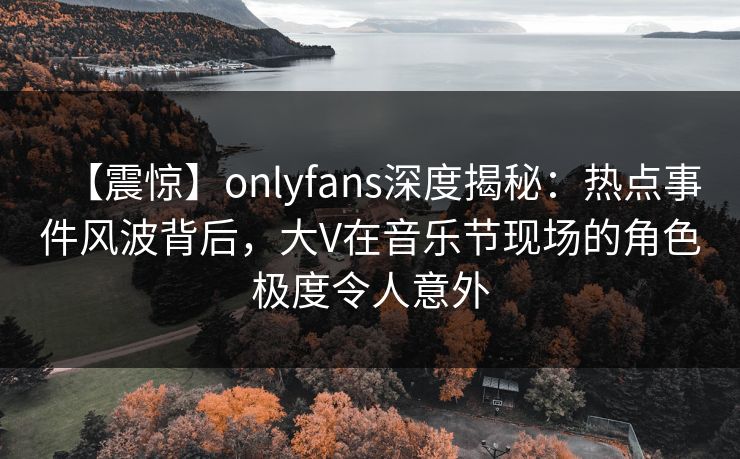 【震惊】onlyfans深度揭秘：热点事件风波背后，大V在音乐节现场的角色极度令人意外