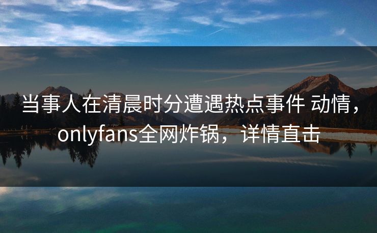 当事人在清晨时分遭遇热点事件 动情，onlyfans全网炸锅，详情直击
