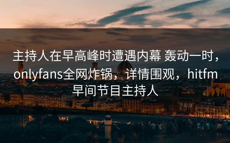 主持人在早高峰时遭遇内幕 轰动一时，onlyfans全网炸锅，详情围观，hitfm早间节目主持人
