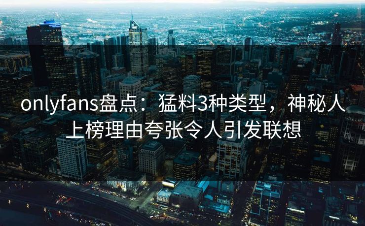 onlyfans盘点：猛料3种类型，神秘人上榜理由夸张令人引发联想