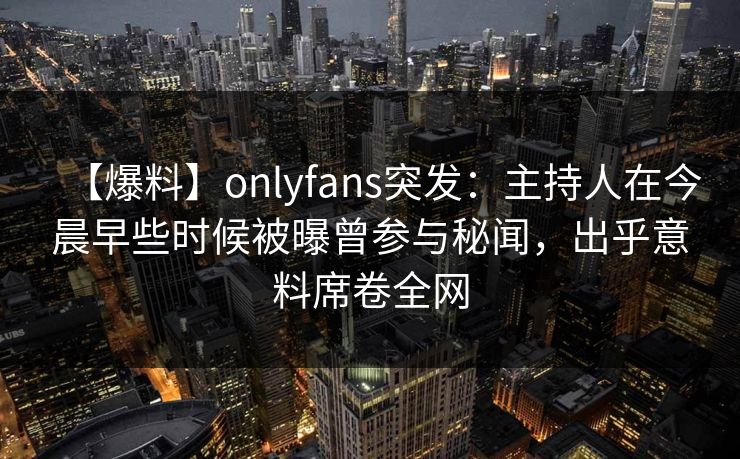 【爆料】onlyfans突发：主持人在今晨早些时候被曝曾参与秘闻，出乎意料席卷全网