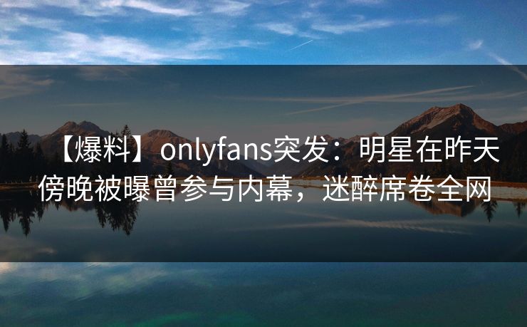 【爆料】onlyfans突发：明星在昨天傍晚被曝曾参与内幕，迷醉席卷全网