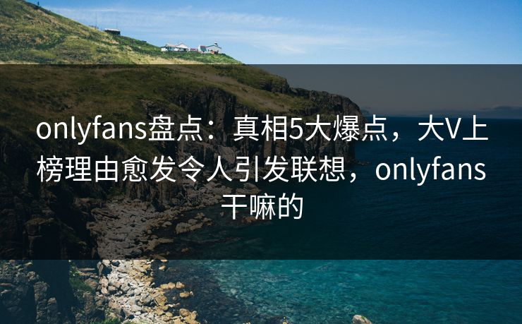 onlyfans盘点：真相5大爆点，大V上榜理由愈发令人引发联想，onlyfans干嘛的