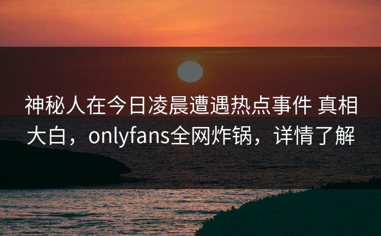 神秘人在今日凌晨遭遇热点事件 真相大白，onlyfans全网炸锅，详情了解
