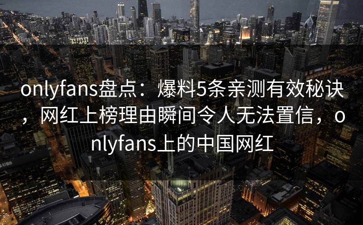 onlyfans盘点：爆料5条亲测有效秘诀，网红上榜理由瞬间令人无法置信，onlyfans上的中国网红