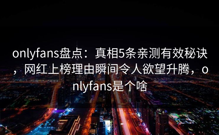 onlyfans盘点：真相5条亲测有效秘诀，网红上榜理由瞬间令人欲望升腾，onlyfans是个啥