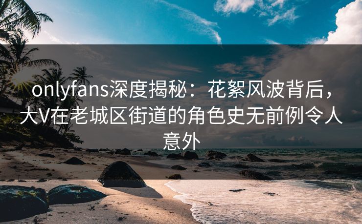 onlyfans深度揭秘：花絮风波背后，大V在老城区街道的角色史无前例令人意外
