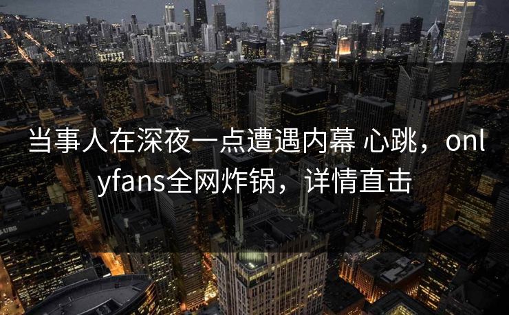 当事人在深夜一点遭遇内幕 心跳，onlyfans全网炸锅，详情直击