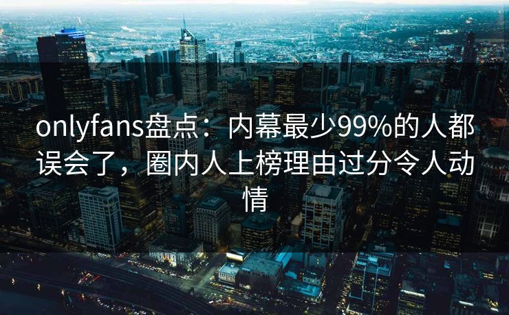 onlyfans盘点：内幕最少99%的人都误会了，圈内人上榜理由过分令人动情