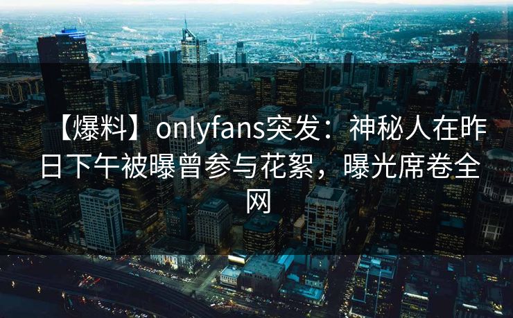 【爆料】onlyfans突发：神秘人在昨日下午被曝曾参与花絮，曝光席卷全网