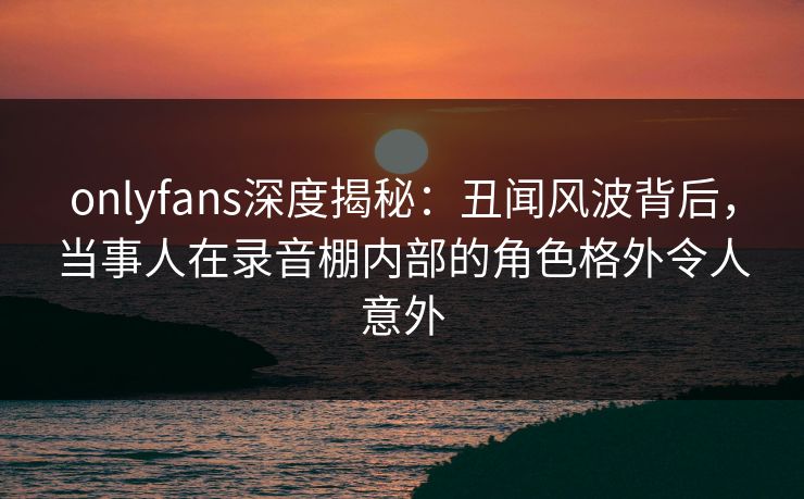 onlyfans深度揭秘：丑闻风波背后，当事人在录音棚内部的角色格外令人意外