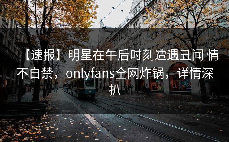 【速报】明星在午后时刻遭遇丑闻 情不自禁，onlyfans全网炸锅，详情深扒